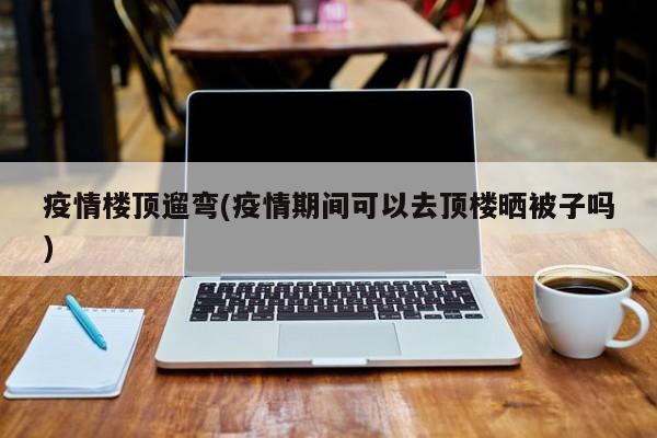 疫情楼顶遛弯(疫情期间可以去顶楼晒被子吗)
